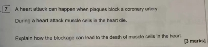 A heart attack can happen when plaques block a coronary artery. 
During a heart attack muscle cells in the heart die. 
Explain how the blockage can lead to the death of muscle cells in the heart. 
[3 marks]