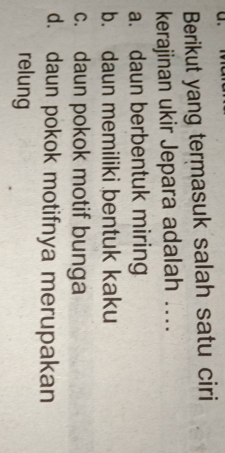 Berikut yang termasuk salah satu ciri
kerajinan ukir Jepara adalah ....
a. daun berbentuk miring
b. daun memiliki bentuk kaku
c. daun pokok motif bunga
d. daun pokok motifnya merupakan
relung