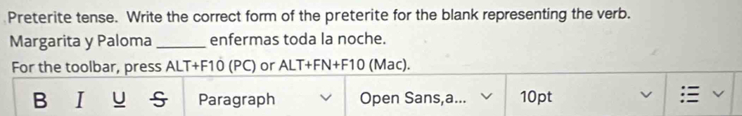 Preterite tense. Write the correct form of the preterite for the blank representing the verb. 
Margarita y Paloma _enfermas toda la noche. 
For the toolbar, press ALT+F10 (PC) or ALT+FN+F10 (Mac). 
B I U Paragraph Open Sans,a... 10pt