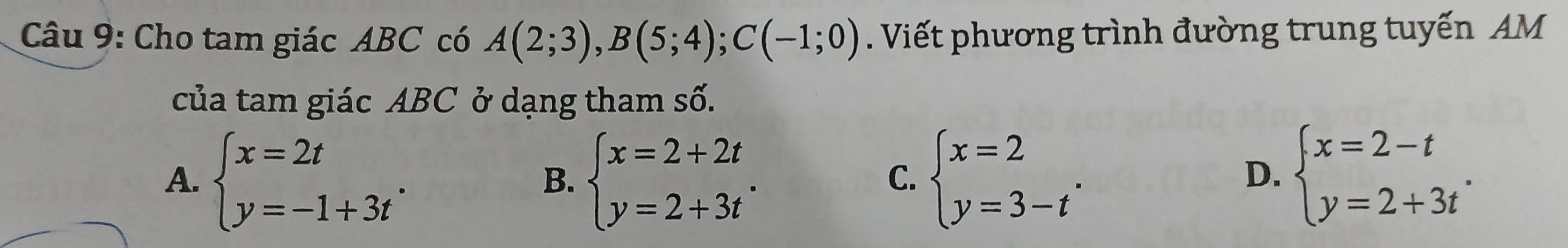 Cho tam giác ABC có A(2;3), B(5;4); C(-1;0). Viết phương trình đường trung tuyến AM
của tam giác ABC ở dạng tham số.
A. beginarrayl x=2t y=-1+3tendarray.. beginarrayl x=2+2t y=2+3tendarray.. beginarrayl x=2 y=3-tendarray.. beginarrayl x=2-t y=2+3tendarray.. 
B.
C.
D.