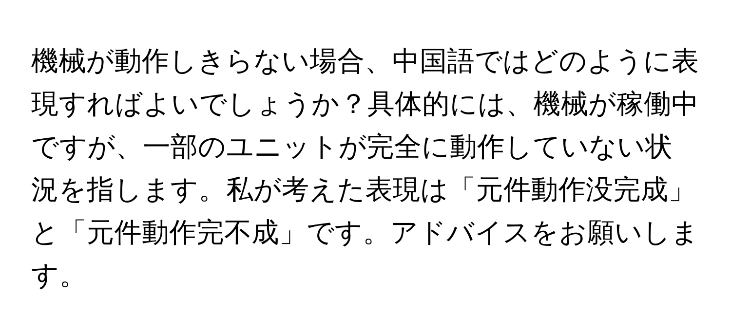 機械が動作しきらない場合、中国語ではどのように表現すればよいでしょうか？具体的には、機械が稼働中ですが、一部のユニットが完全に動作していない状況を指します。私が考えた表現は「元件動作没完成」と「元件動作完不成」です。アドバイスをお願いします。