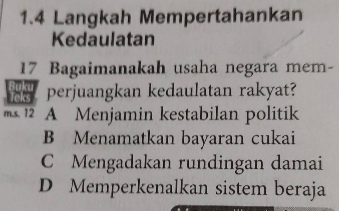 1.4 Langkah Mempertahankan
Kedaulatan
17 Bagaimanakah usaha negara mem-
perjuangkan kedaulatan rakyat?
A Menjamin kestabilan politik
B Menamatkan bayaran cukai
C Mengadakan rundingan damai
D Memperkenalkan sistem beraja