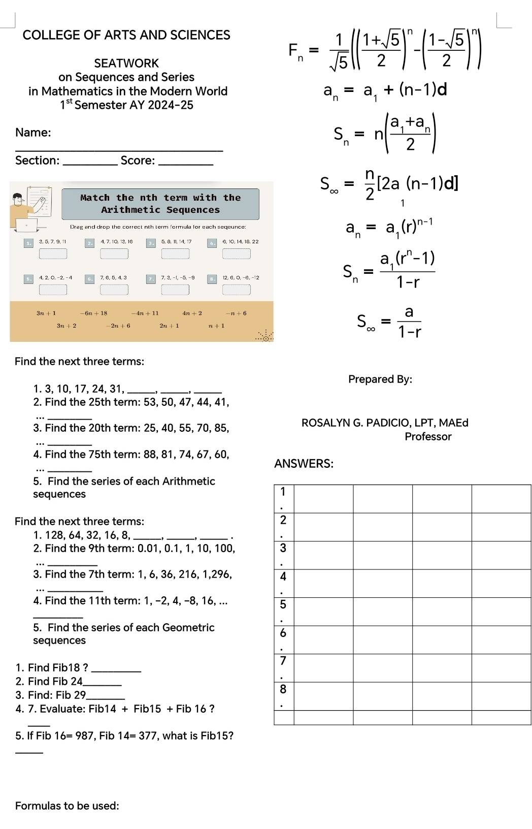 COLLEGE OF ARTS AND SCIENCES
SEATWORK
F_n= 1/sqrt(5) (| (1+sqrt(5))/2 )^n-( (1-sqrt(5))/2 )^n)
on Sequences and Series
in Mathematics in the Modern World a_n=a_1+(n-1)d
1^(st) Semester AY 2024-25
_Name: S_n=n(frac a_1+a_n2)
Section: _Score:_
Match the nth term with the
S_∈fty = n/2 [2a_1(n-1)d]
Arithmetic Sequences
Drag and drop the correct nth term formula for each seqeunce: a_n=a_1(r)^n-1
3, 5, 7, 9, 11 4, 7, 10, 13, 16 6, 10, 14, 18, 22
7, 6, 5, 4, 3 7,3,-1,-5,-9
S_n=frac a_1(r^n-1)1-r
3n+1 -6n+18 -4n+11 4n+2 -n+6
S_∈fty = a/1-r 
Find the next three terms:
Prepared By:
1. 3, 10, 17, 24, 31,_
_
_
_,
2. Find the 25th term: 53, 50, 47, 44, 41,
_
ROSALYN G. PADICIO, LPT, MAEd
3. Find the 20th term: 25, 40, 55, 70, 85,
Professor
,._
_
4. Find the 75th term: 88, 81, 74, 67, 60, ANSWERS:
5. Find the series of each Arithmetic
sequences
1
.
Find the next three terms:
2
1. 128, 64, 32, 16, 8,_
__
2. Find the 9th term: 0.01, 0.1, 1, 10, 100, 3
_
.
3. Find the 7th term: 1, 6, 36, 216, 1,296, 4
_
.
_
4. Find the 11th term: 1, −2, 4, −8, 16, ... 5
.
5. Find the series of each Geometric
6
sequences
.
7
1. Find Fib18 ?_
2. Find Fib 24_
.
3. Find: Fib 29_
8
4. 7. Evaluate: Fib |4+Fib15 + Fib 16 ?
_
5. If Fib16=987 Fib 14=377 , what is Fib15?
_
Formulas to be used: