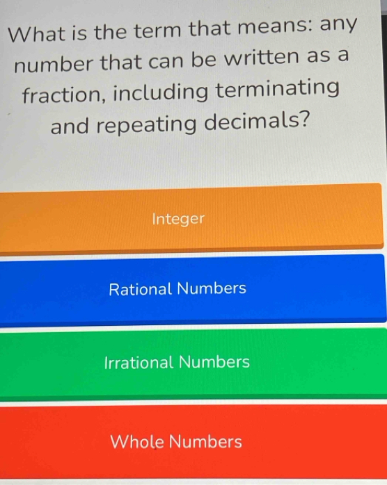 What is the term that means: any
number that can be written as a
fraction, including terminating
and repeating decimals?
Integer
Rational Numbers
Irrational Numbers
Whole Numbers