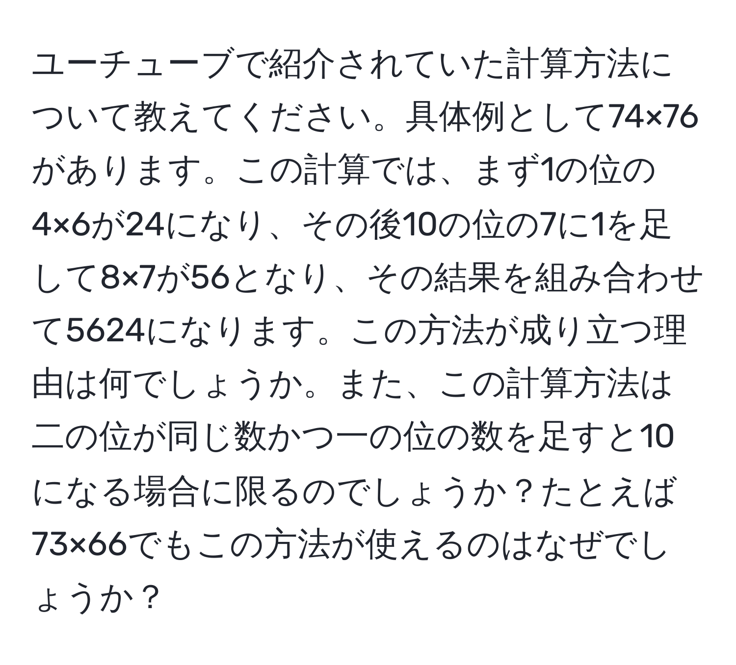 ユーチューブで紹介されていた計算方法について教えてください。具体例として74×76があります。この計算では、まず1の位の4×6が24になり、その後10の位の7に1を足して8×7が56となり、その結果を組み合わせて5624になります。この方法が成り立つ理由は何でしょうか。また、この計算方法は二の位が同じ数かつ一の位の数を足すと10になる場合に限るのでしょうか？たとえば73×66でもこの方法が使えるのはなぜでしょうか？