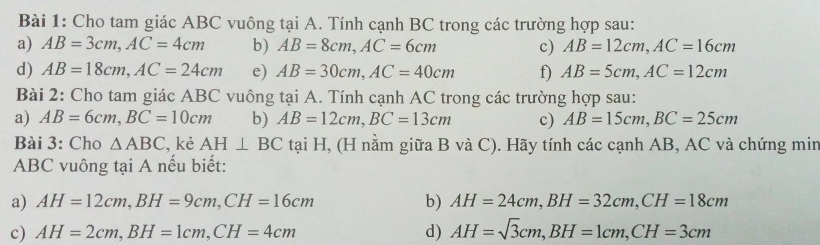 Cho tam giác ABC vuông tại A. Tính cạnh BC trong các trường hợp sau: 
a) AB=3cm, AC=4cm b) AB=8cm, AC=6cm c) AB=12cm, AC=16cm
d) AB=18cm, AC=24cm e) AB=30cm, AC=40cm f) AB=5cm, AC=12cm
Bài 2: Cho tam giác ABC vuông tại A. Tính cạnh AC trong các trường hợp sau: 
a) AB=6cm, BC=10cm b) AB=12cm, BC=13cm c) AB=15cm, BC=25cm
Bài 3: Cho △ ABC , kẻ AH⊥ BC tại H, (H nằm giữa B và C). Hãy tính các cạnh AB, AC và chứng min
ABC vuông tại A nếu biết: 
a) AH=12cm, BH=9cm, CH=16cm b) AH=24cm, BH=32cm, CH=18cm
c) AH=2cm, BH=1cm, CH=4cm d) AH=sqrt(3)cm, BH=1cm, CH=3cm