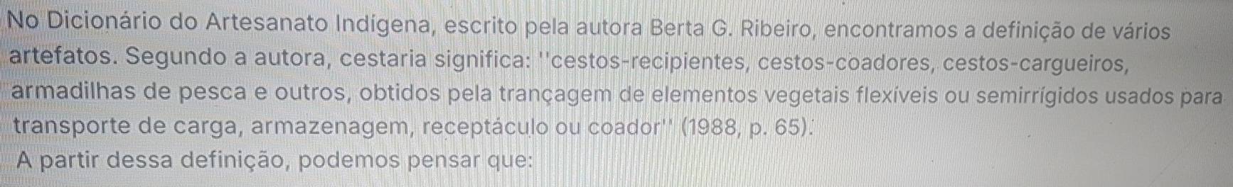 No Dicionário do Artesanato Indígena, escrito pela autora Berta G. Ribeiro, encontramos a definição de vários 
artefatos. Segundo a autora, cestaria significa: ''cestos-recipientes, cestos-coadores, cestos-cargueiros, 
armadilhas de pesca e outros, obtidos pela trançagem de elementos vegetais flexíveis ou semirrígidos usados para 
transporte de carga, armazenagem, receptáculo ou coador'' (1988, p. 65). 
A partir dessa definição, podemos pensar que: