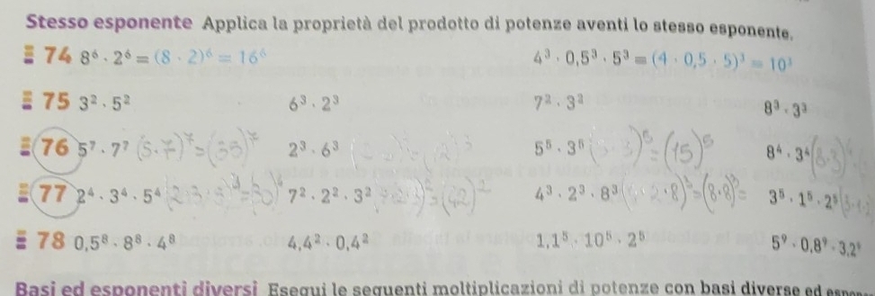 Stesso esponente Applica la proprietà del prodotto di potenze aventi lo stesso esponente. 
74 8^6· 2^6=(8· 2)^6=16^6
4^3· 0,5^3· 5^3=(4· 0,5· 5)^3=10^3
= 75 3^2· 5^2 6^3· 2^3 7^2· 3^2
8^3· 3^3
= 76 5^7· 7^7 2^3· 6^3
5^5· 3^5
8^4· 3^4
4^3· 2^3· 8^3
77 2^4· 3^4· 5^4 7^2· 2^2· 3^2 3^5· 1^5· 2^5
1 0,5^8· 8^8· 4^8
4, 4^2· 0.4^2
1,1^5· 10^5· 2^5
5^9· 0.8^9· 3.2^9
Basi e d esponenti diversi Esegui le seguenti moltiplicazioni di potenze con basi divers e