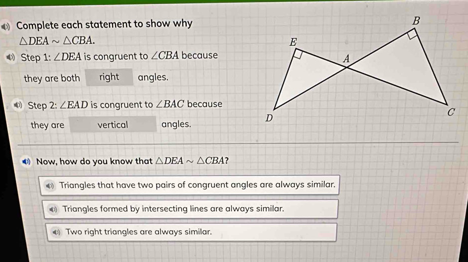 Complete each statement to show why
△ DEAsim △ CBA. 
Step 1: ∠ DEA is congruent to ∠ CBA because
they are both right angles.
Step 2: ∠ EAD is congruent to ∠ BAC because
they are vertical angles.
Now, how do you know that △ DEAsim △ CBA ?
0) Triangles that have two pairs of congruent angles are always similar.
Triangles formed by intersecting lines are always similar.
Two right triangles are always similar.