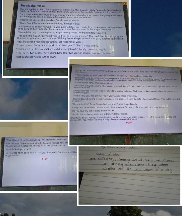 The Magical Violin
Our story today is titled "The Magical Violin" from Ang Mga Kuwento ni Lola Basvang by Severino Reyes.
retold by Christine S. Beilen, and read by Peanuts Valerio, Ivy Baggao, Lulu Quijano, and Too Benedicto
Once upon a time, there was a young man who wanted to help his poor parents.The young man's name
was Rodrgo. He became a servant for a wealthy merchant named Ahab.
"Reduce the salaries of my workers," Ahab ordered harshly
"That's fine; I'll save more money this way," Rodrigo replied.
Rodrigo was diligent in his work. He was quick to follow every order from his employer. He opened the
shop early and carried goods tirelessly. After a year, Rodrigo asked for his wages from Ahab.
"I would like to go home to give my wages to my parents," Rodrigo politely requested.
"You can collect your salary next year so it will be a bigger amount," Ahab said sharply  ad: go agreed,
thinking he would save more money. "I'll bring home a larger amount next year," Rodrigo told himself.
After the second year, Rodrigo again asked Ahab for his wages.
"I can't pay you because your work hasn’t been good!" Ahab shouted angrily.
“That's not true! I’ve worked hard and done my job well!” Rodrigo protested angrily.
"Fine, here's two pesos. That's your payment for two years of service. Now you can leave!
Ahab said cruelly as he turned away.
tăm tang e Rodrigo had no choice but to leave with just two pesos. Not far from Ahab's place, he saw an eiderly beggar who isoked ha
"I haven't eaten for three days," the old woman whispered weakly when Rodrgo passed by
Rodrigo felt surry for her. He used the two pesos to buy her food and gave her the remaining change. The cld woman was
delighted by Rodrigo's kindness. She also pitied him when he shared his unfortunate experience with Ahab
The old woman handed Rodrigo something
"This violin is magical. Anyone who hears its music will dance. Go back to Ahab and clam what is rightfully yours," the sid
wöman instructed
and ever wiggled Rodrigo returned to Ahab's shop. He played the magical violin, and Ahab began to dance uncontrollably. He soun around
"Please, I beg you, stop playing! I"ll pay you!" Ahab pleaded breathlessly.
by soldiers Rodrigo stopped playing the violin. Ahab gave him a sack of money. But before Rodrigo could leave, Ahab had him arrested
"There's the thief! Arrest him and put him in jail!" Ahab shouted angrily.
Rodrigo was sentenced to be executed in the town plaza. On the day of the execution, the judge askeu.
"Do you have any last requests before you die?"
"I would like to play my vioiin one last time," Rodrigo replied.
Ahab turned pale. Rodrigo played the violin, and the entire town began to dance. Even the mecutione  ped and
dropped the rope meant to hang Rodrigo. Everyone was gasping for air,
Page 2
"Stop playing! I'll confess everything!" Ahab screamed while danch
Ahab admitted to everyone what he had done to Rodrigo. The judg
Ahab to prison. He also paid Rodrigo for his two years of service
What did Rodrigo do next?
He returned home to his parents, bringing his two years' worth of wages an
magical violin.
page 3