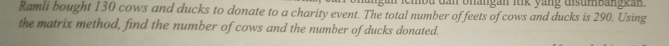 lgan lembu dan bhangan ltik yang disumbängkan. 
Ramli bought 130 cows and ducks to donate to a charity event. The total number of feets of cows and ducks is 290. Using 
the matrix method, find the number of cows and the number of ducks donated.