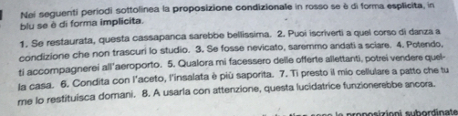 Nei sequenti periodi sottolinea la proposizione condizionale in rosso se è di forma esplicita, in 
blu se è di forma implicita. 
1. Se restaurata, questa cassapanca sarebbe bellissima. 2. Puoi iscriverti a quel corso di danza a 
condizione che non trascuri lo studio. 3. Se fosse nevicato, saremmo andati a sciare. 4. Potendo, 
ti accompagnerei all'aeroporto. 5. Qualora mi facessero deile offerte allettanti, potrei vendere quel- 
la casa. 6. Condita con l'aceto, l'insalata è più saporita. 7. Ti presto il mio cellulare a patto che tu 
me lo restituisca domani. 8. A usarla con attenzione, questa lucidatrice funzionerebbe ancora. 
proposizioni subordinate