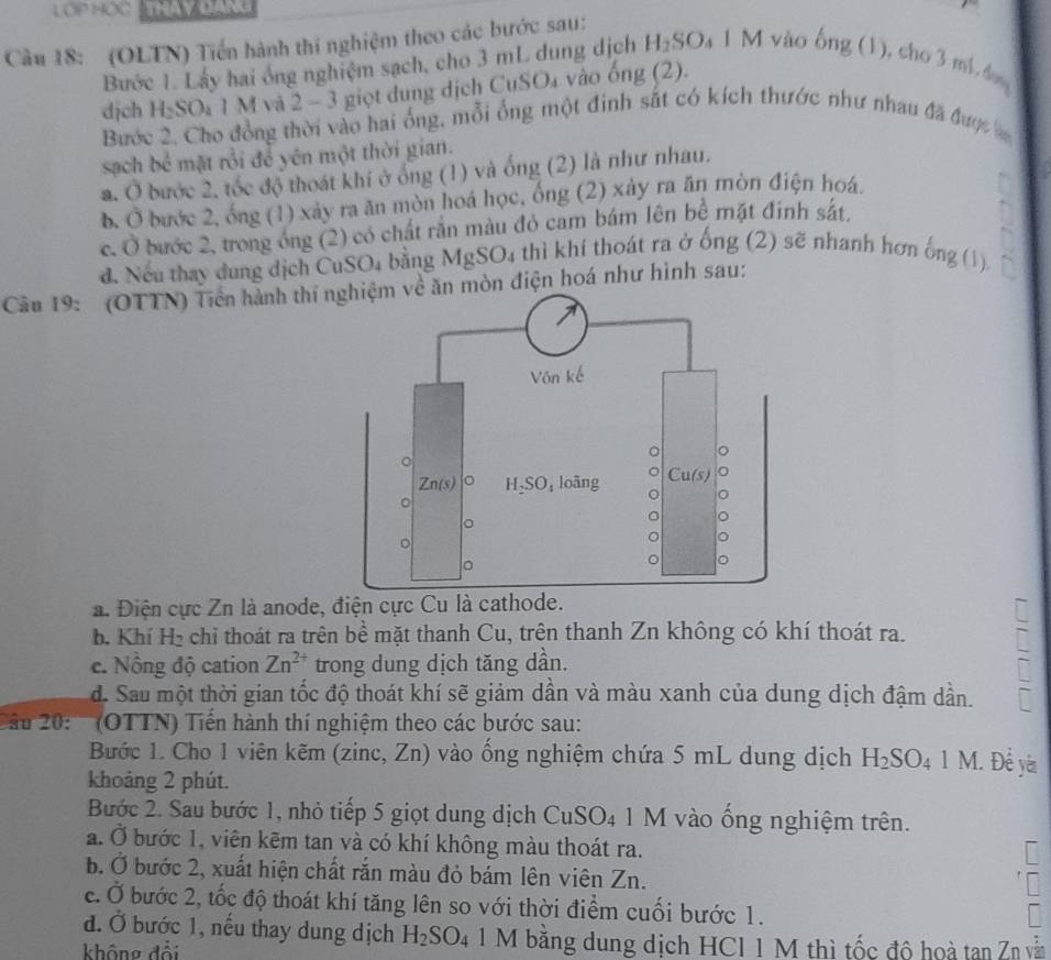 LOP HOC
Cầu 18: (OLTN) Tiền hành thí nghiệm theo các bước sau:
Bước 1. Lấy hai ông nghiệm sạch, cho 3 mL dung dịch H_2SO 1 M vào bng(1). cho 3 mL d
dịch H_2SO_4 1 M và 2 - 3 giọt dung dịch CuSO_4 vào ôn frac 3
Bước 2. Cho đồng thời vào hai ống, mỗi ống một đinh sắt có kích thước như nhau đã được 
sạch bể mặt rồi để yên một thời gian.
a. Ở bước 2, tốc độ thoát khí ở ống (1) và ống (2) là như nhau.
b. hat o bước 2, ống (1) xảy ra ăn mòn hoá học, ống (2) xảy ra ăn mòn điện hoá.
C. hat O bước 2, trong ông (2) có chất rắn màu đỏ cam bám lên bề mặt đinh sát.
d. Nếu thay dung dịch CuS _5O_4 bằng MgSO4 thì khí thoát ra ở ống (2) sẽ nhanh hơn ống (1)
Câầu 19: (OTTN) Tiền hành thí điện hoá như hình sau:
a. Điện cực Zn là anode, điện cực Cu là cathode.
b. Khí 11 chỉ thoát ra trên bề mặt thanh Cu, trên thanh Zn không có khí thoát ra.
e. Nông độ cation Zn^(2+) trong dung dịch tăng dần.
d. Sau một thời gian tốc độ thoát khí sẽ giảm dần và màu xanh của dung dịch đậm dần.
ầu 20: '''' (OTTN) Tiền hành thí nghiệm theo các bước sau:
Bước 1. Cho 1 viên kẽm (zinc, Zn) vào ống nghiệm chứa 5 mL dung dịch H_2SO_4 LM 1. Để yà
khoảng 2 phút.
Bước 2. Sau bước 1, nhỏ tiếp 5 giọt dung dịch Cí uSO_4 1 M vào ống nghiệm trên.
a. Ở bước 1, viên kẽm tan và có khí không màu thoát ra.
b. Ở bước 2, xuất hiện chất rắn màu đỏ bám lên viên Zn.
c. Ở bước 2, tốc độ thoát khí tăng lên so với thời điểm cuối bước 1.
đ. Ở bước 1, nếu thay dung dịch H_2SO_4 1 M bằng dung dịch HCI 1 M thì tốc độ hoà tan Zn vẫn
không đổi