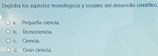 Engloba los aspectos tecnológicos y sociales del desarrollo científico.
a. Pequeña ciencia.
b. Tecnociencia.
c. Ciencia.
d. Gran ciencia.