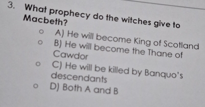 What prophecy do the witches give to
Macbeth?
A) He will become King of Scotland
B) He will become the Thane of
Cawdor
C) He will be killed by Banquo's
descendants
D) Both A and B