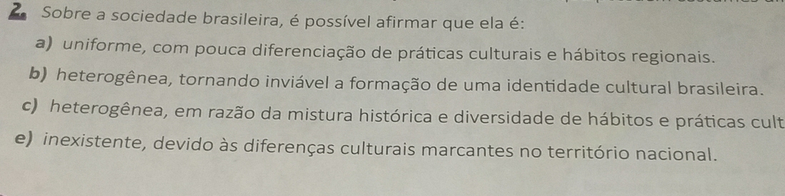 Sobre a sociedade brasileira, é possível afirmar que ela é:
a) uniforme, com pouca diferenciação de práticas culturais e hábitos regionais.
b) heterogênea, tornando inviável a formação de uma identidade cultural brasileira.
c) heterogênea, em razão da mistura histórica e diversidade de hábitos e práticas cult
e) inexistente, devido às diferenças culturais marcantes no território nacional.