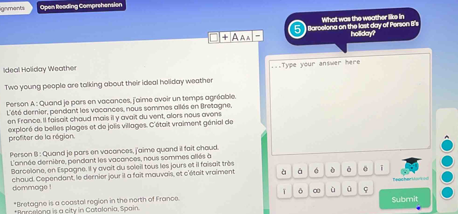 ignments Open Reading Comprehension 
What was the weather like in 
Barcelona on the last day of Person B's 
□ + A aa holiday? 
Ideal Holiday Weather 
...Type your answer here 
Two young people are talking about their ideal holiday weather 
Person A : Quand je pars en vacances, j'aime avoir un temps agréable. 
L'été dernier, pendant les vacances, nous sommes allés en Bretagne, 
en France. Il faisait chaud mais il y avait du vent, alors nous avons 
exploré de belles plages et de jolis villages. C'était vraiment génial de 
profiter de la région. 
Person B : Quand je pars en vacances, j'aime quand il fait chaud. 
L'année dernière, pendant les vacances, nous sommes allés à 
Barcelone, en Espagne. Il y avait du soleil tous les jours et il faisait très 
chaud. Cependant, le dernier jour il a fait mauvais, et c'était vraiment à â é è ê ē 
dommage ! ū TeacherMarked 
ō ∞ ù 
*Bretagne is a coastal region in the north of France. 
*Barcelona is a city in Catalonia, Spain. Submit