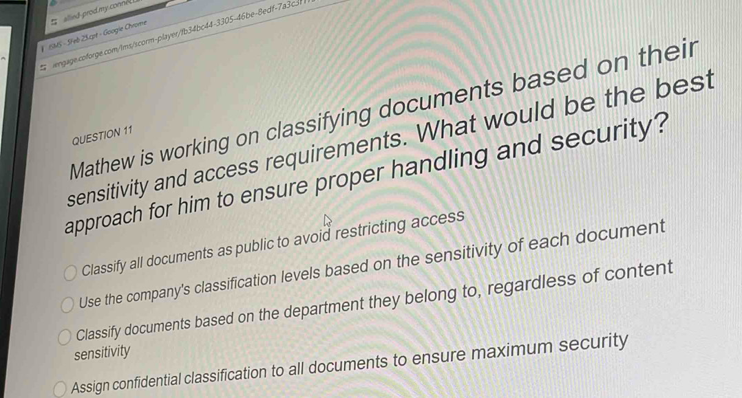 alled-prod.my.conneL 
ISMS - SFeb 25.cpt - Googie Chrome
engage.coforge.com/ims/scorm-player/fb34bc44-3305-46be-8edf-7a3c3f
Mathew is working on classifying documents based on their
QUESTION 11
sensitivity and access requirements. What would be the best
approach for him to ensure proper handling and security?
Classify all documents as public to avoid restricting access
Use the company's classification levels based on the sensitivity of each document
Classify documents based on the department they belong to, regardless of content
sensitivity
Assign confidential classification to all documents to ensure maximum security