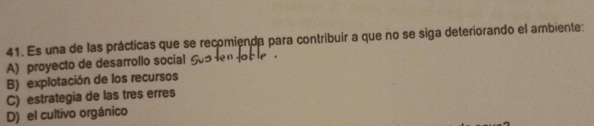 Es una de las prácticas que se recomienda para contribuir a que no se siga deteriorando el ambiente:
A) proyecto de desarrollo social
B) explotación de los recursos
C) estrategia de las tres erres
D) el cultivo orgánico