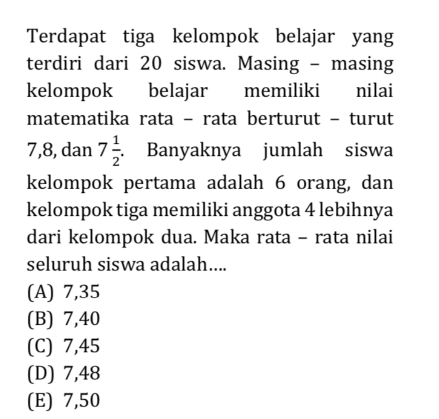 Terdapat tiga kelompok belajar yang
terdiri dari 20 siswa. Masing - masing
kelompok belajar memiliki nilai
matematika rata - rata berturut - turut
7, 8, dan 7 1/2 . Banyaknya jumlah siswa
kelompok pertama adalah 6 orang, dan
kelompok tiga memiliki anggota 4 lebihnya
dari kelompok dua. Maka rata - rata nilai
seluruh siswa adalah....
(A) 7,35
(B) 7,40
(C) 7,45
(D) 7,48
(E) 7,50