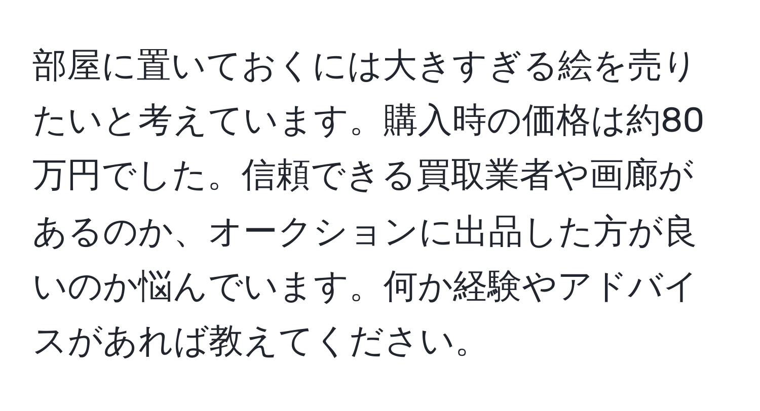 部屋に置いておくには大きすぎる絵を売りたいと考えています。購入時の価格は約80万円でした。信頼できる買取業者や画廊があるのか、オークションに出品した方が良いのか悩んでいます。何か経験やアドバイスがあれば教えてください。