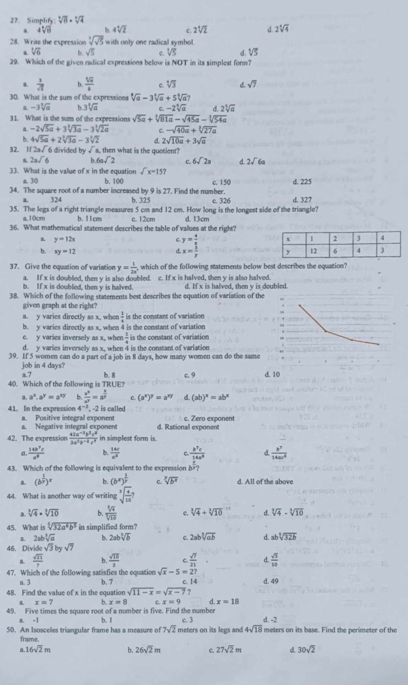 Simplify. sqrt[4](8)· sqrt[4](4)
4sqrt[4](8) b. 4sqrt[4](2) c. 2sqrt[4](2) d 2sqrt[4](4)
28. Write the expression sqrt[3](sqrt 5) with only one radical symbol.
a sqrt[3](6) b sqrt(5) c. sqrt[3](5) d. sqrt[4](5)
29. Which of the given radical expressions below is NOT in its simplest form?
a.  3/sqrt(5)  4  sqrt[4](a)/5  c. sqrt[4](3) d. sqrt(7)
30. What is the sum of the expressions sqrt[3](a)-3sqrt[5](a)+5sqrt[5](a)?
a -3sqrt[5](a) b. 3sqrt[5](a) c. -2sqrt[5](a) d 2sqrt[5](a)
31. What is the sum of the expressions sqrt(5a)+sqrt[3](81a)-sqrt(45a)-sqrt[3](54a)
a. -2sqrt(5a)+3sqrt[3](3a)-3sqrt[3](2a) c. -sqrt(40a)+sqrt[3](27a)
b. 4sqrt(5a)+2sqrt[3](3a)-3sqrt[3](2) d. 2sqrt(10a)+3sqrt(a)
32. If 2a√6 divided by sqrt(1) a, then what is the quotient?
a 2asqrt(6) b 6asqrt(2) c. 6sqrt(2)a A 2sqrt(6)a
33. What is the value of x in the equation sqrt(x)=15?
a. 30 b. 100 c. 150 d. 225
34. The square root of a number increased by 9 is 27. Find the number. d. 327
324 b. 325 c. 326
35. The legs of a right triangle measures 5 cm and 12 cm. How long is the longest side of the triangle?
a.10cm b. 11cm c. 12cm d. 13cm
36. What mathematical statement describes the table of values at the right?
a. y=12x c. y= 4/x 
b. xy=12 d. x= 3/y 
37. Give the equation of variation y= 1/2x , which of the following statements below best describes the equation?
a. If x is doubled, then y is also doubled. c. If x is halved, then y is also halved.
b. If x is doubled, then y is halved. d. If x is halved, then y is doubled.
38. Which of the following statements best describes the equation of variation of the
.  
given graph at the right?
a. y varies directly as x, when  1/4  is the constant of variation
b. y varies directly as x, when  4 is the constant of variation
c. y varies inversely as x, when  1/4  is the constant of variation
d. y varies inversely as x, when 4 is the constant of variation
39. If 5 women can do a part of a job in 8 days, how many women can do the same
job in 4 days?
a.7 b.8 c. 9 d. 10
40. Which of the following is TRUE?
3. a^x.a^y=a^(xy) b  a^x/a^y =a^(frac x)y c. (a^x)^y=a^(xy) d. (ab)^x=ab^x
41. In the expression 4^(-2) , -2 is called
a. Positive integral exponent c. Zero exponent
a. Negative integral exponent d. Rational exponent
42. The expression  (42a^(-3)b^5c^0)/3a^5b^(-2)c^7  in simplest form is.
a  14b^7c/a^8  b.  14c/a^0  c. frac b^7c 14a^8/x  d  b^7/14ac^8 
43. Which of the following is equivalent to the expression b?
a. (b^(frac 1)y)^x b. (b^x)^ 1/y  c. sqrt[y](b^x) d. All of the above
44. What is another way of writing sqrt[3](frac 4)10?
a. sqrt[3](4)· sqrt[3](10) b.  sqrt[3](4)/sqrt[3](10)  c. sqrt[3](4)+sqrt[3](10) d. sqrt[3](4)-sqrt[3](10)
45. What is sqrt[5](32a^6b^5) in simplified form?
a. 2ab sqrt[5](a) b. 2absqrt[5](b) c. 2absqrt[5](ab) d absqrt[5](32b)
46. Divi bcsqrt(3)bysqrt(7)
《  sqrt(21)/7  b.  sqrt(10)/3  c.  sqrt(7)/21  d.  sqrt(3)/10 
47. Which of the following satisfies the equation sqrt(x)-5=2? d. 49
a. 3 b. 7 c. 14
48. Find the value of x in the equation sqrt(11-x)=sqrt(x-7) ?
a. x=7 b. x=8 c. x=9 d. x=18
49. Five times the square root of a number is five. Find the number d. -2
a. -1 b. 1 c. 3
50. An Isosceles triangular frame has a measure of 7sqrt(2) meters on its legs and 4sqrt(18) meters on its base. Find the perimeter of the
frame. d. 30sqrt(2)
a.16sqrt(2)m
b. 26sqrt(2)m C. 27sqrt(2)m