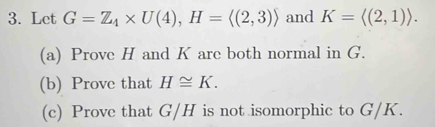 Let G=Z_4* U(4), H=langle (2,3)rangle and K=langle (2,1)rangle. 
(a) Prove H and K are both normal in G. 
(b) Prove that H≌ K. 
(c) Prove that G/H is not isomorphic to G/K.