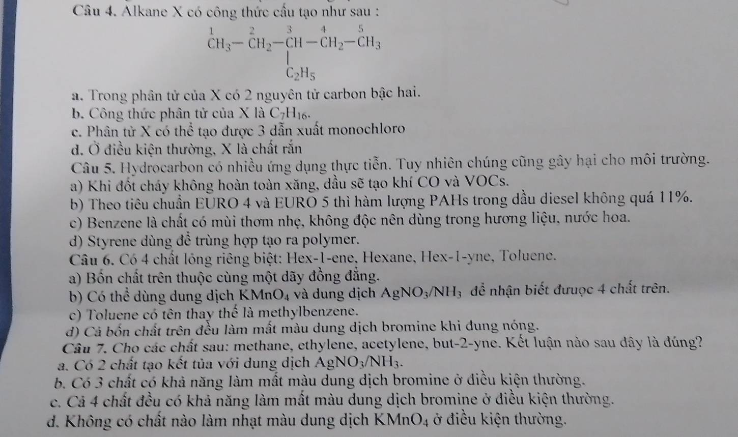 Alkane X có công thức cầu tạo như sau :
^1CH_3-CH_2-CH-CH_2-CH_3-CH_3
a. Trong phân tử của X có 2 nguyên tử carbon bậc hai.
b. Công thức phân tử của X là C_7H_16.
c. Phân tử X có thể tạo được 3 dẫn xuất monochloro
d. Ở điều kiện thường, X là chất rắn
Câu 5. Hydrocarbon có nhiều ứng dụng thực tiễn. Tuy nhiên chúng cũng gây hại cho môi trường.
a) Khi đốt cháy không hoàn toàn xăng, dầu sẽ tạo khí CO và VOCs.
b) Theo tiêu chuẩn EURO 4 và EURO 5 thì hàm lượng PAHs trong dầu diesel không quá 11%.
c) Benzene là chất có mùi thơm nhẹ, không độc nên dùng trong hương liệu, nước hoa.
d) Styrene dùng để trùng hợp tạo ra polymer.
Câu 6. Có 4 chất lóng riêng biệt: Hex-1-ene, Hexane, Hex-1-yne, Toluene.
a) Bốn chất trên thuộc cùng một dãy đồng đẳng.
b) Có thể dùng dung dịch KMnO_4 và dung dịch AgNO_3/NH_3 để nhận biết đưuợc 4 chất trên.
c) Toluene có tên thay thế là methylbenzene.
d) Cá bốn chất trên đều làm mất màu dung dịch bromine khi dung nóng.
Câu 7. Cho các chất sau: methane, ethylene, acetylene, but-2-yne. Kết luận nào sau dây là đúng?
a. Có 2 chất tạo kết tủa với dung dịch AgNO_3/NH_3.
b. Có 3 chất có khả năng làm mất màu dung dịch bromine ở điều kiện thường.
c. Cả 4 chất đều có khả năng làm mất màu dung dịch bromine ở điều kiện thường.
d. Không có chất nào làm nhạt màu dung dịch KMn O_4 ở điều kiện thường.