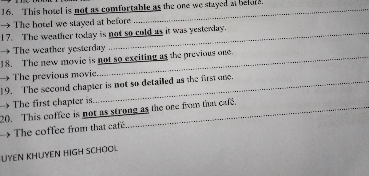 This hotel is not as comfortable as the one we stayed at before. 
→ The hotel we stayed at before 
17. The weather today is not so cold as it was yesterday. 
→The weather yesterday 
18. The new movie is not so exciting as the previous one. 
→ The previous movie. 
19. The second chapter is not so detailed as the first one. 
→ The first chapter is. 
20. This coffee is not as strong as the one from that café. 
The coffee from that café. 
UYEN KHUYEN HIGH SCHOOL