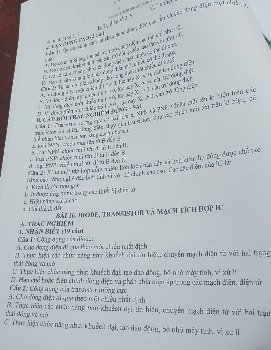 C. Tụ điệll
lo dòng điện một chiều đi
B. Tụ điện số 2, 5  Hình 15.9, a) Tụ điện: b) Kí hiệu lự
Câu 1: Tại sao cuộn cảm lại chặn được dòng điện cao tần
A. tụ điện số 1. 3
4. VậN DỤNG CAO (2 câu)
Ấ. Do có cảm kháng lớn nên cản trở dòng diện cao tần coi như =0.
B. Do có cảm kháng nhỏ nên cản trở dòng diện cao tần coi nhĩ =0.
qua?
C. Do có cảm kháng nhỏ nên dòng điện một chiều có thể đi qua
D. Do có cảm kháng lớn nên dòng điện một chiều có thể đi qua
Câu 2: Tại sao tụ điện không cho dòng điện một chiều đi qua'
A. Vì dòng điện một chiều thì f!= 0, , lúc này X_L!= 0, , cản trở dòng điện
B. Vì dòng điện một chiều thì f=0 , lúc này X_C=∈fty , cản trở dòng điện
C. Vì dòng điện một chiều thì f=0 , lúc này X_L=0, ,  cản trở dòng điện
B. CÂU HỐI TRAC NGHIỆM ĐÚNG - SAI , lúc này X_C!= 0, cản trở dòng điện
D. Vì dòng điện một chiều thì f!= 0
Câu 1: Transistor lưỡng cực có hai loại là NPN và PNP. Chiều mũi tên kí hiệu trên các
transistor chi chiều dòng điện chạy qua transistor. Dựa vào chiều mũi tên trên kí hiệu, có
thể phân biệt transistor bằng cách như sau
a. loại NPN: chiều mũi tên từ B đến E.
b. loại NPN: chiều mũi tên đi từ E đến B.
c. loại PNP: chiều mũi tên đi từ E đến B.
Cu 2: IC là một tập hợp gồm nhiều linh kiện bán dẫn và linh kiện thụ động được chế tạo
d. loại PNP: chiều mũi tên đi từ B đến C.
bằng các công nghệ đặc biệt tinh vi với độ chính xác cao. Các đặc điểm của IC là:
a. Kích thước nhỏ gọn
b. Ít được ứng dụng trong các thiết bị điện tử
c. Hiệu năng xử lí cao
d. Giá thành đắt
bài 16. DIODE, TRANSISTOR Và MạcH tÍcH Hợp IC
A. trÁC NGHIệM
1. NHẠN BIÉT (19 câu)
Câu 1: Công dụng của diode:
A. Cho dòng điện đi qua theo một chiều nhất định
B. Thực hiện các chức năng như khuếch đại tín hiệu, chuyển mạch điện tử với hai trạng
thái đóng và mở
C. Thực hiện chức năng như: khuếch đại, tạo dao động, bộ nhớ máy tính, vi xử lí
D. Hạn chế hoặc điêu chỉnh dòng điện và phân chia điện áp trong các mạch điện, điện tử
Câu 2: Công dụng của transistor lưỡng cực
A. Cho dòng điện đi qua theo một chiều nhất định
B. Thực hiện các chức năng như khuếch đại tín hiệu, chuyền mạch điện tử với hai trạn
thái đóng và mở
C. Thực hiện chức năng như: khuếch đại, tạo dao động, bộ nhớ máy tính, vi xử lí