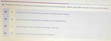 Tmothy is writing an essay about adopting pets from an animal shelter. Which is the BEST way for him to start the essay?
A listing the names and phone numbers of local animal shelters
B explaining the pet population problem in the United Statas
describing the types of pets that shelters care for
stating the fees associated with pet adeption