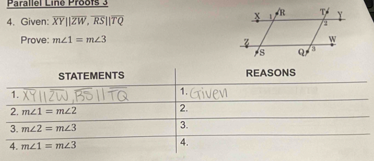 Parallel Line Proofs 3 
4. Given: overline XY||overline ZW, overline RS||overline TQ
Prove: m∠ 1=m∠ 3
STATEMENTS REASONS 
1. 
1. 
2. m∠ 1=m∠ 2
2. 
3. m∠ 2=m∠ 3
3. 
4. m∠ 1=m∠ 3
4.