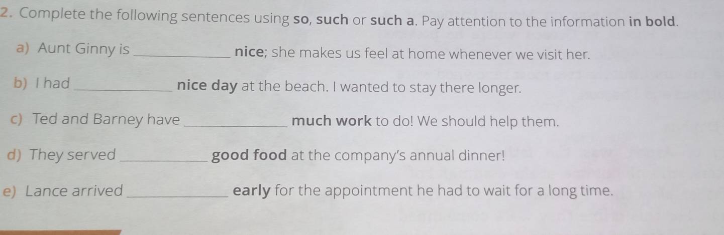 Complete the following sentences using so, such or such a. Pay attention to the information in bold. 
a) Aunt Ginny is _nice; she makes us feel at home whenever we visit her. 
b) I had _nice day at the beach. I wanted to stay there longer. 
c) Ted and Barney have _much work to do! We should help them. 
d) They served _good food at the company’s annual dinner! 
e) Lance arrived _early for the appointment he had to wait for a long time.