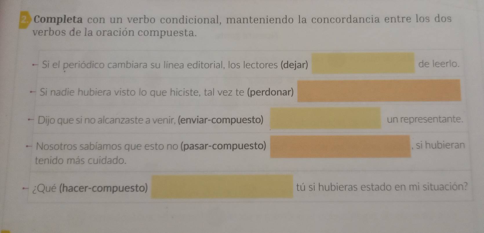 2)Completa con un verbo condicional, manteniendo la concordancia entre los dos 
verbos de la oración compuesta. 
Si el periódico cambiara su línea editorial, los lectores (dejar) de leerlo. 
Si nadie hubiera visto lo que hiciste, tal vez te (perdonar) 
Dijo que si no alcanzaste a venir, (enviar-compuesto) un representante. 
Nosotros sabíamos que esto no (pasar-compuesto) , si hubieran 
tenido más cuidado. 
¿Qué (hacer-compuesto) tú si hubieras estado en mi situación?