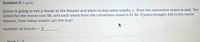 Janice is going to see a movie at the theater and plans to buy some snacks, s, from the concession stand as well. The 
ticket for the movie cost $8, and each snack from the concession stand is $1.50. If Janice brought $20 to the movie 
theater, how many snacks can she buy? 
Number of Snacks =_ 8 _ 
Blank 1=□