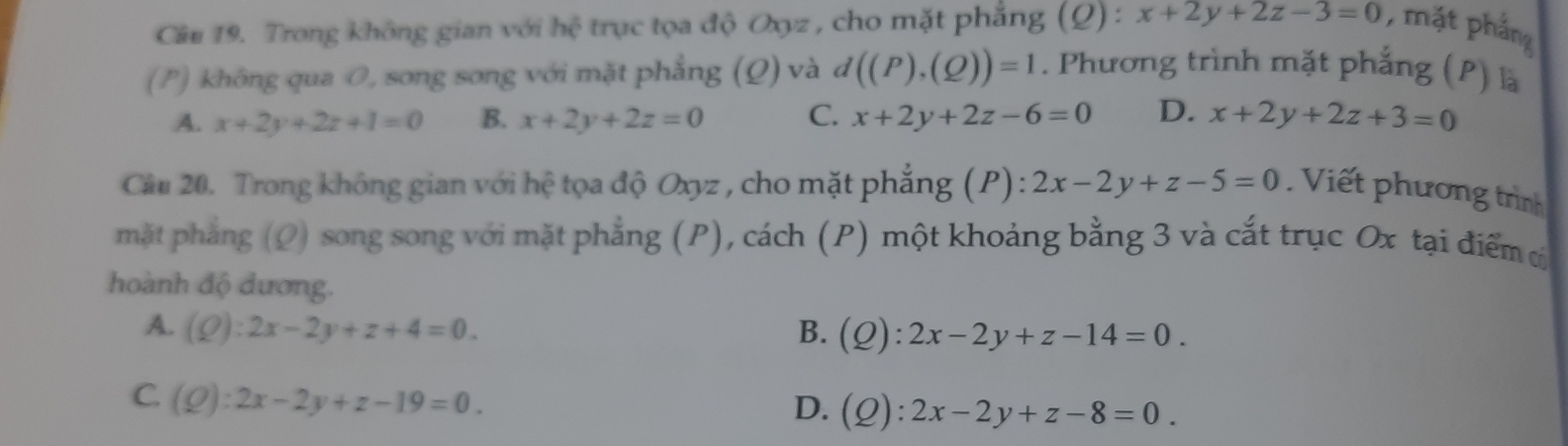 Trong không gian với hhat c trục tọa độ Oyz , cho mặt phẳng (Q) : x+2y+2z-3=0 , mặt phầng
(P) không qua O, song sơng với mặt phẳng (Q) và d((P),(Q))=1. Phương trình mặt phẳng (P) là
A. x+2y+2z+1=0 B. x+2y+2z=0 C. x+2y+2z-6=0 D. x+2y+2z+3=0
Câu 20. Trong không gian với hệ tọa độ Oxyz , cho mặt phẳng (P) : 2x-2y+z-5=0 Viết phương trình
mặt phẳng (Ω) song song với mặt phẳng (P), cách (P) một khoảng bằng 3 và cắt trục Ox tại điểm c
hoành độ đương.
A. (Q):2x-2y+z+4=0. B. (Q):2x-2y+z-14=0.
C. (Q):2x-2y+z-19=0.
D. (Q):2x-2y+z-8=0.