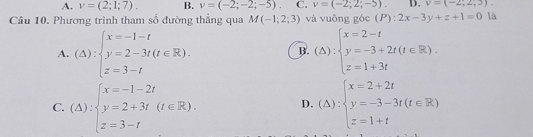 A. v=(2;1;7). B. v=(-2;-2;-5). C. v=(-2;2;-5). D. v=(-2,2,3)
Câu 10. Phương trình tham số đường thắng qua M(-1;2;3) và vuông góc : (P):2x-3y+z+1=0 là
A. (△ ):beginarrayl x=-1-t y=2-3t(t∈ R). z=3-tendarray. (△ ):beginarrayl x=2-t y=-3+2t(t∈ R). z=1+3tendarray.
B.
C. (△ ):beginarrayl x=-1-2t y=2+3t(t∈ R). z=3-tendarray. (△ ):beginarrayl x=2+2t y=-3-3t(t∈ R) z=1+tendarray.
D.