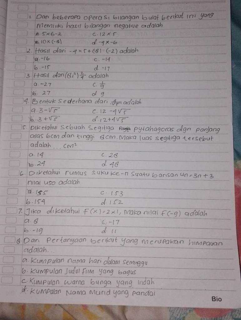 Dan beberapa operas, bilangan bulat berkut in yang
Meminki hasil bilangan negative adalah
A.
C. 12* 5
10* (-8) d -4x-6
2. fasil dari -4* 5+(-8):(-2) adaloh
1. -16 c. - 14
6 - 15 d. -17
3. fasil dan (8i^2) 2/4  adalah
0. -27 C.  1/9 
6. 27 of g
9. Bentut sederhana dari  4/-sqrt(5)  adglah
a. 3-sqrt(5) C. 12-4sqrt(5)
Yo 3+sqrt(5) d. 12+4sqrt(5)
5. Diketahui sebuah Segifiga pytahagoras dgn panjlang
alas 6cmdantinggi cm. Maka luas segiiga tersebut
adalah. . cm^2
a. 14 C. 28
to. 24 d. 4
6. Diketahui rumus sukuke-n Suatu barisan 4n=3n+3
milal uso adalah
a. 155 C. 15 3
6. 154 d. 15z
7. Jika diketahui F(x)=2* 1 , Maka nilai f(-g) adalah
a. 8 C. -17
6- 19 d ll
. Dan Pertanyaon berkut yang merupakan himpayan
adaiah. ..
a. Kumpulan nama hari dalam seminggu
6. kumpulan Judal film yong bagus
C. Kumpulan wama bunga yang indah
d. kumpulan Nama murid yong pandai