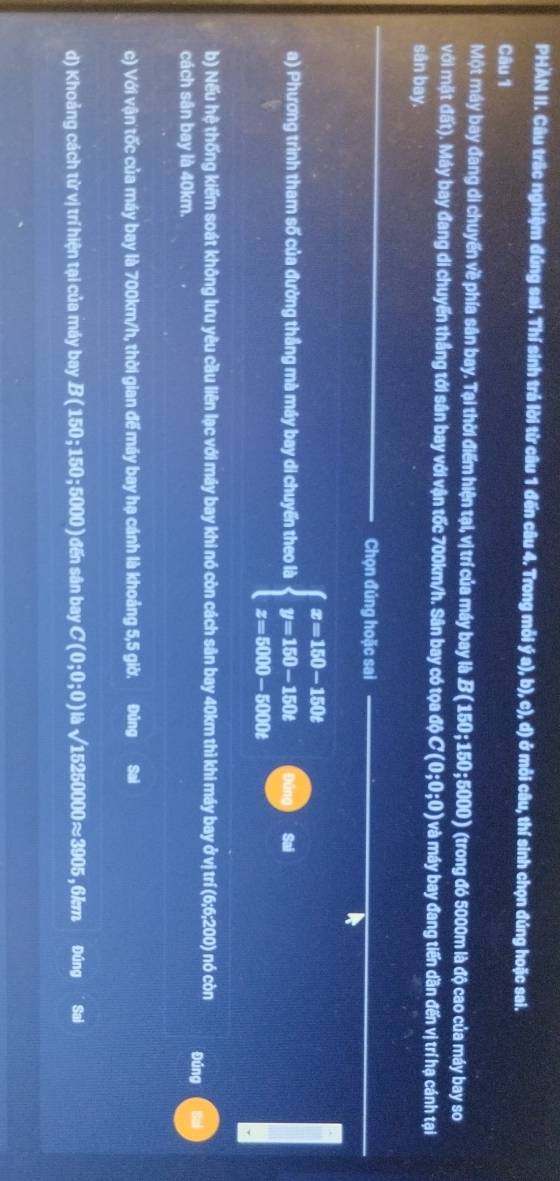 PHAN II. Câu trấc nghiệm đúng sai. Thí sinh trả lời từ câu 1 đến câu 4. Trong mỗi ý a), b), c), d) ở mỗi câu, thí sinh chọn đúng hoặc sai. 
Câu 1 
Một máy bay đang di chuyến về phía sân bay. Tại thời điểm hiện tại, vị trí của máy bay là B (150; 150; 5000) (trong đó 5000m là độ cao của máy bay so 
với mặt đất). Máy bay đang di chuyến thắng tới sân bay với vận tốc 700km/h. Sân bay có tọa độ C ( 0;0;0 ) và máy bay đang tiến dần đến vị trí hạ cánh tại 
sân bay. 
_ 
Chọn đúng hoặc sai 
a) Phương trình tham số của đường thắng mà máy bay di chuyến theo là beginarrayl x=150-150t y=150-150t z=5000-5000tendarray. Sai 
b) Nếu hệ thống kiểm soát không lưu yêu cầu liên lạc với máy bay khi nó còn cách sân bay 40km thì khi máy bay ở vị trí (6;6;200) nó còn Đúng 
cách sân bay là 40km. 
c) Với vận tốc của máy bay là 700km/h, thời gian để máy bay hạ cánh là khoảng 5,5 giờ. Đúng Sai 
d) Khoảng cách từ vị trí hiện tại của máy bay B(150;150;5000) ) đến sân bay C(0;0;0) là sqrt(15250000)approx 3905 , 6km Đúng Sai