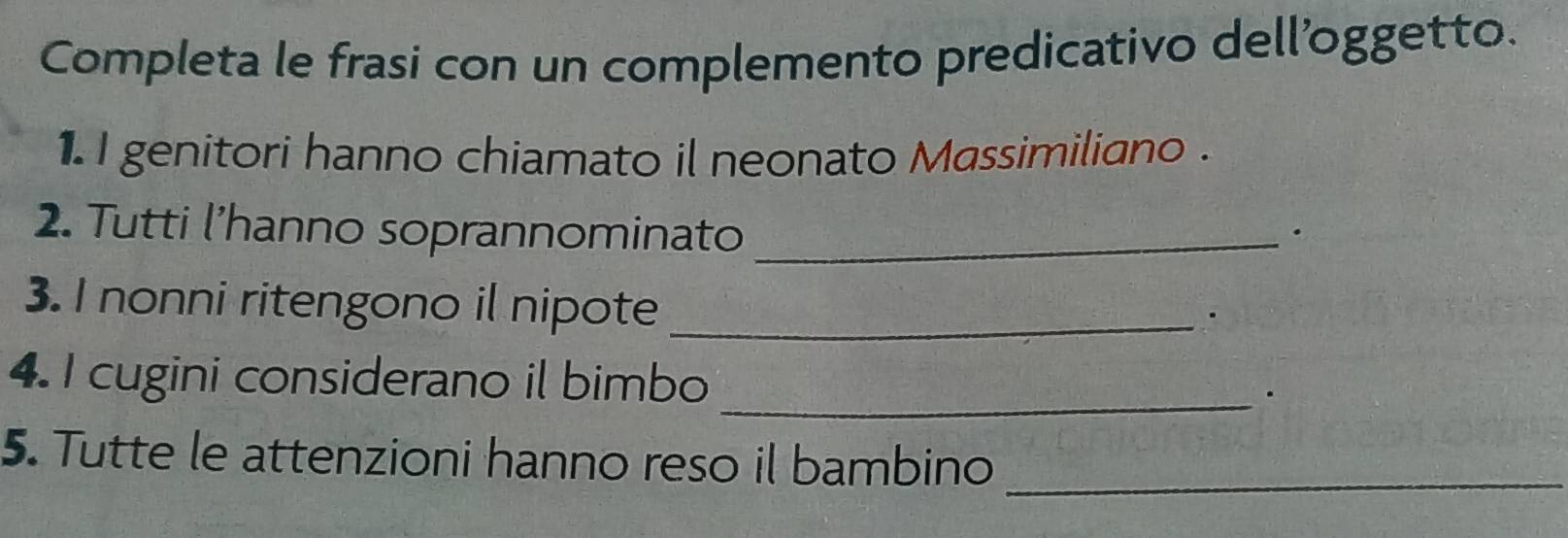 Completa le frasi con un complemento predicativo dell'oggetto. 
1. I genitori hanno chiamato il neonato Massimiliano . 
2. Tutti l’hanno soprannominato_ 
. 
3. I nonni ritengono il nipote_ 
4. I cugini considerano il bimbo _. 
5. Tutte le attenzioni hanno reso il bambino_