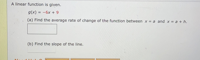 A linear function is given.
g(x)=-6x+9
(a) Find the average rate of change of the function between x=a and x=a+h. 
(b) Find the slope of the line.