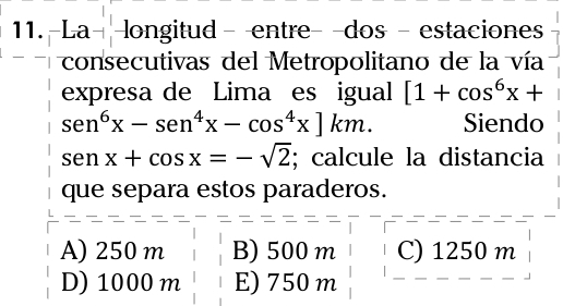 11.-La- longitud - entre- -dos - estaciones
consecutivas del Metropolitano de la vía
expresa de Lima es igual [1+cos^6x+
sen^6x-sen^4x-cos^4x]km. Siendo
senx+cos x=-sqrt(2); calcule la distancia
que separa estos paraderos.
A) 250 m B) 500 m C) 1250 m
D) 1000 m E) 750 m