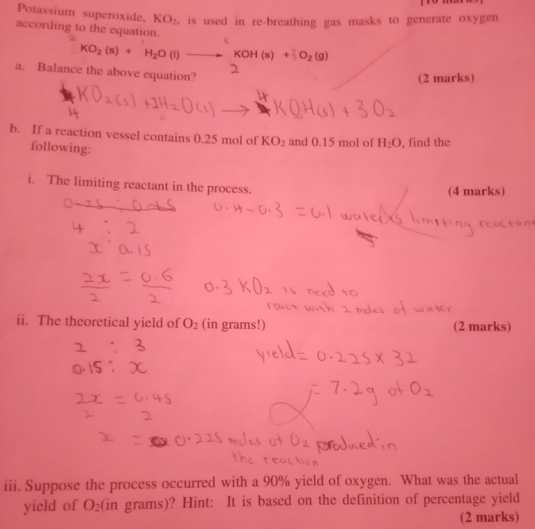 Potassium superoxide, KO_2 , is used in re-breathing gas masks to generate oxygen 
according to the equation.
KO_2(s)+H_2O(l)to KOH(s)+_2O_2(g)
a. Balance the above equation? 
(2 marks) 
b. If a reaction vessel contains 0.25 mol of KO_2 and 0.15 mol of H_2O , find the 
following: 
i. The limiting reactant in the process. 
(4 marks) 
ii. The theoretical yield of O_2 (in grams!) (2 marks) 
iii. Suppose the process occurred with a 90% yield of oxygen. What was the actual 
yield of O_2 (in grams)? Hint: It is based on the definition of percentage yield 
(2 marks)