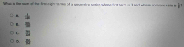 What is the sum of the first eight terms of a geometric series whose first term is 3 and whose common ratio is  1/2  7
A.  3/128 
B.  265/129 
C.  765/128 
D.  255/254 