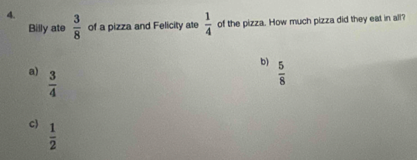 Billy ate  3/8  of a pizza and Felicity ate  1/4  of the pizza. How much pizza did they eat in all?
b)  5/8 
a)  3/4 
c  1/2 