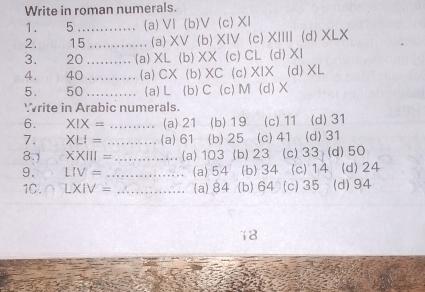 Write in roman numerals.
1. 5 ............. (a) VI (b)V (c) XI
2. 15............. (a) XV (b) XIV (c) XIIII (d) XLX
3. 20.......... (a) XL (b) XX (c) CL (d) XI
4. 40........... (a) CX (b) XC (c) XIX (d) XL
5. 50........... (a) L (b) C (c) M (d) X
Write in Arabic numerals
6. X!X = .......... (a) 21 I (b) 19 (c) 11 (d) 31
7. XLI = ….... (a) 61 (b) 25 (c) 41 (d) 31
8.) XXIII = …... (a) 103 (b) 23 (c) 33 (d) 50
9. LIV = (a) 54 (b) 34 (c) 14 (d) 24
1C.∩ LXIV = .∴.......... (a) 84 (b) 64 (c) 35 (d) 94
18