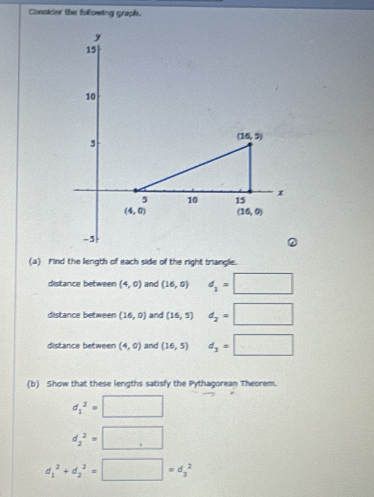 Conskder the following graph.
(a) Find the length of each side of the right triangle.
distance between (4,0) and (16,0) d_1=□
distance between (16,0) and (16,5) d_2=□
distance between (4,0) and (16,5) d_3=□
(b) Show that these lengths satisfy the Pythagorean Theorem.
d_1^2=□
d_2^2=□
d_1^2+d_2^2=□ =d_3^2