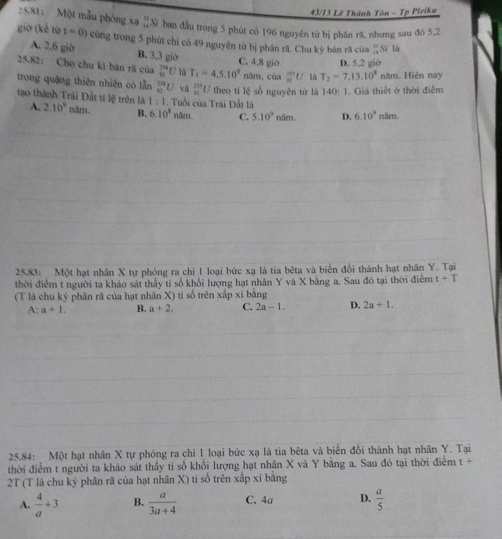 43/13 Lê Thánh Tôn - Tp Pleiku
25.81: Một mẫu phóng xạ “Sĩ ban đầu trong 5 phút có 196 nguyên tử bị phân rã, nhưng sau đó 5,2
giờ (kể từ t=0) cùng trong 5 phút chỉ có 49 nguyên tử bị phân rã. Chu kỳ bán rã của  31/12 Sila
A. 2,6 giờ B. 3,3 giờ C. 4,8 giờ D. 5,2 giờ
25.82: Cho chu kỉ bán rã của _(81)^(238)U là T_1=4,5.10^0 năm, của _(92)^(253)U là T_2=7,13.10^8nam Hiện nay
trong quặng thiên nhiên có lẫn frac (118)^(9U) và _(32)^(233)U theo tǐ lệ số nguyên tử là 140 : 1. Giả thiết ở thời điểm
l:1. Tuổi của Trải Đất là
tạo thành Trái Đất ti lệ trên là 2.10^9nam B. 6.10^8na m. C. 5.10^9nam. D. 6.10^9nhm.
A.
25.83: Một hạt nhân X tự phóng ra chi 1 loại bức xạ là tia bêta và biến đồi thành hạt nhân Y. Tại
thời điểm t người ta khảo sát thấy tỉ số khổi lượng hạt nhân Y và X bằng a. Sau đó tại thời điểm t+T
(T là chu kỷ phân rã của hạt nhân X) tỉ số trên xấp xỉ bằng
A:a+1. B. a+2. C. 2a-1. D. 2a+1.
25.84: Một hạt nhân X tự phóng ra chi 1 loại bức xạ là tia bêta và biến đổi thành hạt nhân Y. Tại
thời điểm t người ta khảo sát thầy tỉ số khổi lượng hạt nhân X và Y bằng a. Sau đó tại thời điểm t+
2T (T là chu kỳ phân rã của hạt nhân X) tỉ số trên xấp xỉ bằng
A.  4/a +3 B.  a/3a+4  C. 4a D.  a/5 