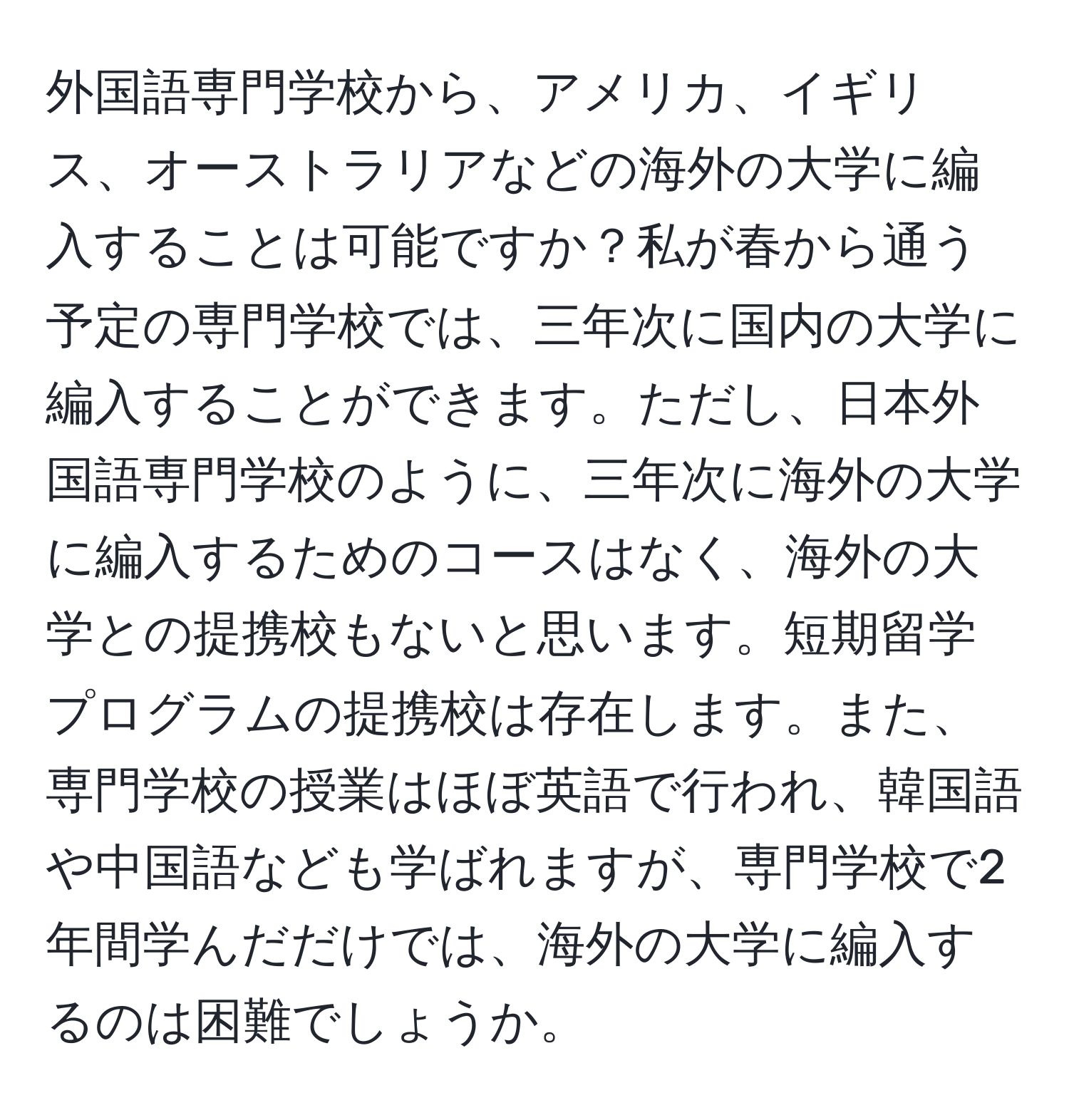 外国語専門学校から、アメリカ、イギリス、オーストラリアなどの海外の大学に編入することは可能ですか？私が春から通う予定の専門学校では、三年次に国内の大学に編入することができます。ただし、日本外国語専門学校のように、三年次に海外の大学に編入するためのコースはなく、海外の大学との提携校もないと思います。短期留学プログラムの提携校は存在します。また、専門学校の授業はほぼ英語で行われ、韓国語や中国語なども学ばれますが、専門学校で2年間学んだだけでは、海外の大学に編入するのは困難でしょうか。
