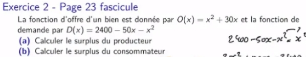 Page 23 fascicule 
La fonction d'offre d'un bien est donnée par O(x)=x^2+30x et la fonction de 
demande par D(x)=2400-50x-x^2
(a) Calculer le surplus du producteur 
(b) Calculer le surplus du consommateur